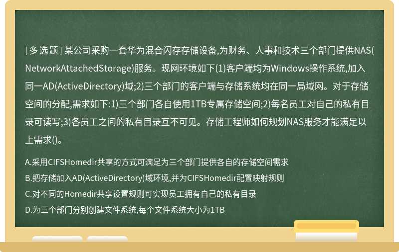 某公司采购一套华为混合闪存存储设备,为财务、人事和技术三个部门提供NAS(NetworkAttachedStorage)服务。现网环境如下(1)客户端均为Windows操作系统,加入同一AD(ActiveDirectory)域;2)三个部门的客户端与存储系统均在同一局域网。对于存储空间的分配,需求如下:1)三个部门各自使用1TB专属存储空间;2)每名员工对自己的私有目录可读写;3)各员工之间的私有目录互不可见。存储工程师如何规划NAS服务才能满足以上需求()。