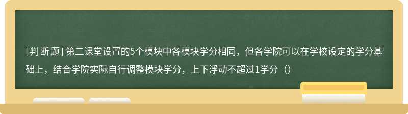 第二课堂设置的5个模块中各模块学分相同，但各学院可以在学校设定的学分基础上，结合学院实际自行调整模块学分，上下浮动不超过1学分（）