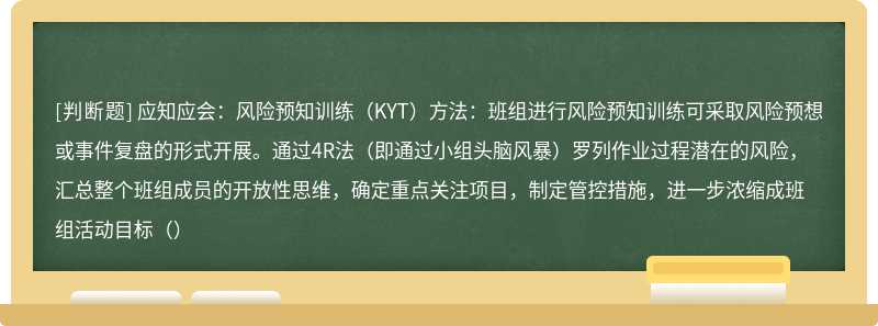 应知应会：风险预知训练（KYT）方法：班组进行风险预知训练可采取风险预想或事件复盘的形式开展。通过4R法（即通过小组头脑风暴）罗列作业过程潜在的风险，汇总整个班组成员的开放性思维，确定重点关注项目，制定管控措施，进一步浓缩成班组活动目标（）