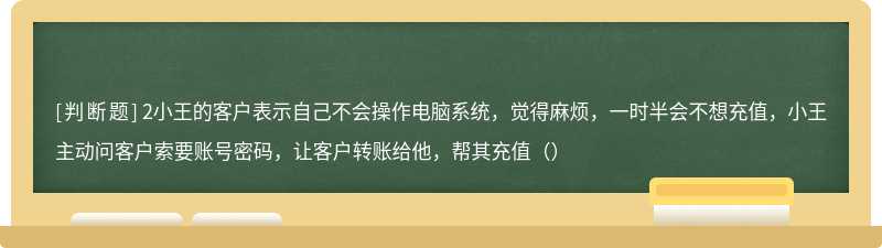 2小王的客户表示自己不会操作电脑系统，觉得麻烦，一时半会不想充值，小王主动问客户索要账号密码，让客户转账给他，帮其充值（）