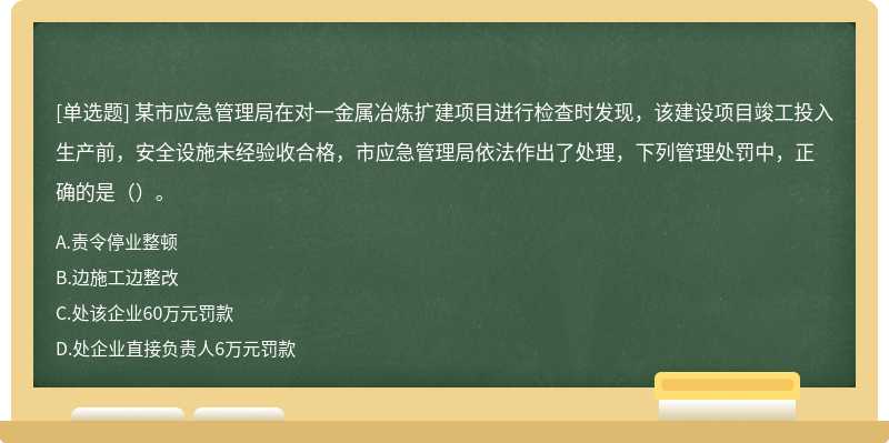 某市应急管理局在对一金属冶炼扩建项目进行检查时发现，该建设项目竣工投入生产前，安全设施未经验收合格，市应急管理局依法作出了处理，下列管理处罚中，正确的是（）。