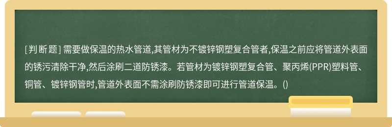 需要做保温的热水管道,其管材为不镀锌钢塑复合管者,保温之前应将管道外表面的锈污清除干净,然后涂刷二道防锈漆。若管材为镀锌钢塑复合管、聚丙烯(PPR)塑料管、铜管、镀锌钢管时,管道外表面不需涂刷防锈漆即可进行管道保温。()