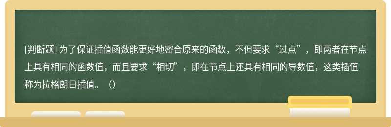 为了保证插值函数能更好地密合原来的函数，不但要求“过点”，即两者在节点上具有相同的函数值，而且要求“相切”，即在节点上还具有相同的导数值，这类插值称为拉格朗日插值。（）