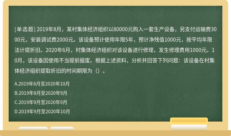 2019年8月，某村集体经济组织以80000元购入一套生产设备，另支付运输费3000元，安装调试费2000元。该设备预计使用年限5年，预计净残值1000元，按平均年限法计提折旧。2020年6月，村集体经济组织对该设备进行修理，发生修理费用1000元。10月，该设备因使用不当提前报废。根据上述资料，分析并回答下列问题：该设备在村集体经济组织提取折旧的时间期限为（）。