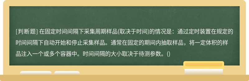 在固定时间间隔下采集周期样品(取决于时间)的情况是：通过定时装置在规定的时间间隔下自动开始和停止采集样品。通常在固定的期间内抽取样品，将一定体积的样品注入一个或多个容器中。时间间隔的大小取决于待测参数。()