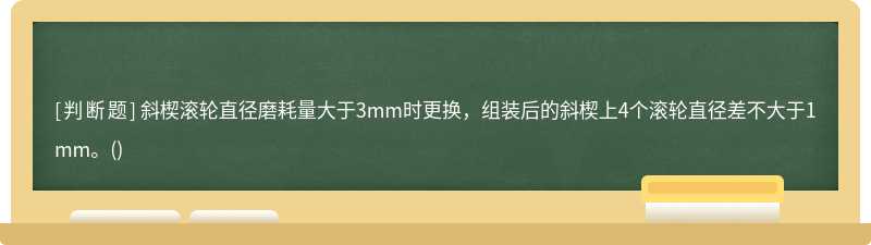 斜楔滚轮直径磨耗量大于3mm时更换，组装后的斜楔上4个滚轮直径差不大于1mm。()