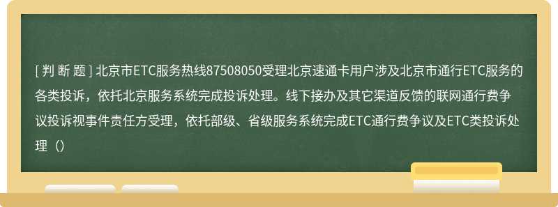 北京市ETC服务热线87508050受理北京速通卡用户涉及北京市通行ETC服务的各类投诉，依托北京服务系统完成投诉处理。线下接办及其它渠道反馈的联网通行费争议投诉视事件责任方受理，依托部级、省级服务系统完成ETC通行费争议及ETC类投诉处理（）