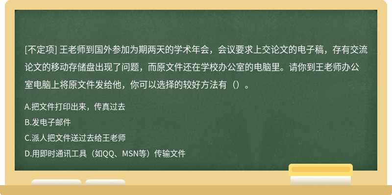 王老师到国外参加为期两天的学术年会，会议要求上交论文的电子稿，存有交流论文的移动存储盘出现了问题，而原文件还在学校办公室的电脑里。请你到王老师办公室电脑上将原文件发给他，你可以选择的较好方法有（）。