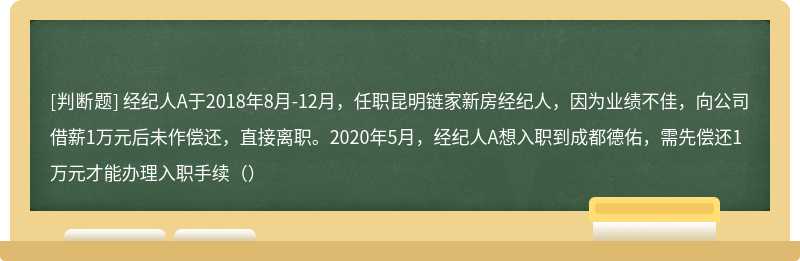 经纪人A于2018年8月-12月，任职昆明链家新房经纪人，因为业绩不佳，向公司借薪1万元后未作偿还，直接离职。2020年5月，经纪人A想入职到成都德佑，需先偿还1万元才能办理入职手续（）