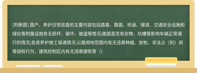 路产、养护日常巡查的主要内容包括路基、路面、桥涵、隧道、交通安全设施和绿化等附属设施有无损坏、破坏、被盗等情况;路面是否有杂物、坑槽等影响车辆正常通行的情况;各类养护施工保通情况;公路用地范围内有无违章种植、放牧、非法占（利）用等侵权行为，建筑控制区内有无违章建筑等（）