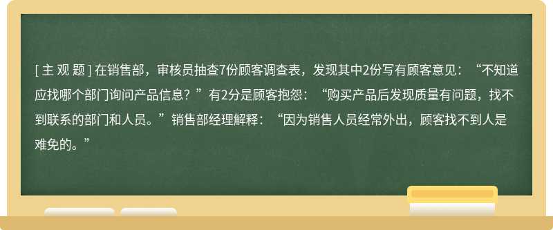 在销售部，审核员抽查7份顾客调查表，发现其中2份写有顾客意见：“不知道应找哪个部门询问产品信息？”有2分是顾客抱怨：“购买产品后发现质量有问题，找不到联系的部门和人员。”销售部经理解释：“因为销售人员经常外出，顾客找不到人是难免的。”