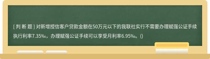 对新增授信客户贷款金额在50万元以下的我联社实行不需要办理赋强公证手续执行利率7.35‰，办理赋强公证手续可以享受月利率6.95‰。()