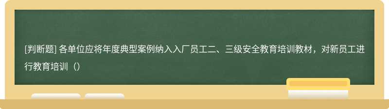 各单位应将年度典型案例纳入入厂员工二、三级安全教育培训教材，对新员工进行教育培训（）