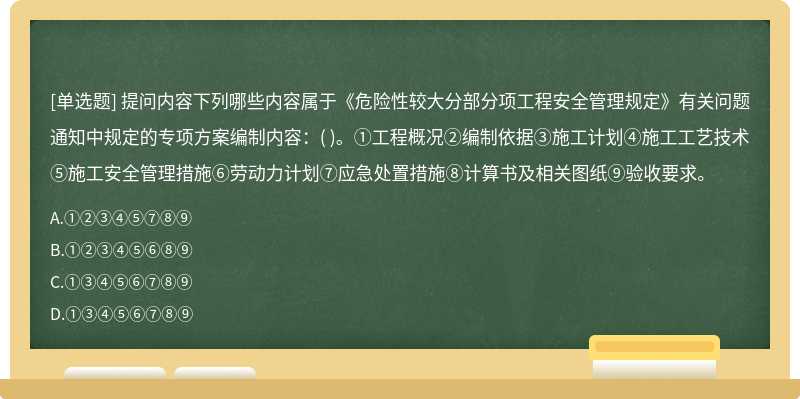 提问内容下列哪些内容属于《危险性较大分部分项工程安全管理规定》有关问题通知中规定的专项方案编制内容：( )。①工程概况②编制依据③施工计划④施工工艺技术⑤施工安全管理措施⑥劳动力计划⑦应急处置措施⑧计算书及相关图纸⑨验收要求。