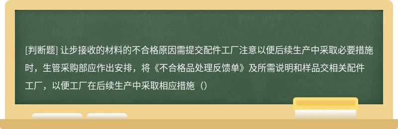 让步接收的材料的不合格原因需提交配件工厂注意以便后续生产中采取必要措施时，生管采购部应作出安排，将《不合格品处理反馈单》及所需说明和样品交相关配件工厂，以便工厂在后续生产中采取相应措施（）