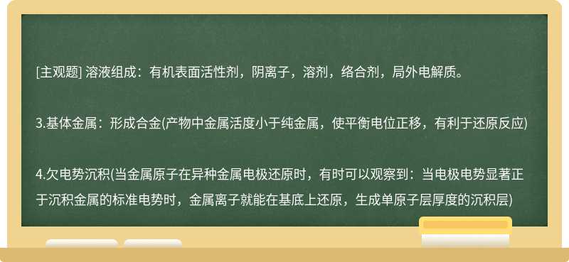 溶液组成：有机表面活性剂，阴离子，溶剂，络合剂，局外电解质。3.基体金属：形成合金(产物中金属活度小于纯金属，使平衡电位正移，有利于还原反应)4.欠电势沉积(当金属原子在异种金属电极还原时，有时可以观察到：当电极电势显著正于沉积金属的标准电势时，金属离子就能在基底上还原，生成单原子层厚度的沉积层)