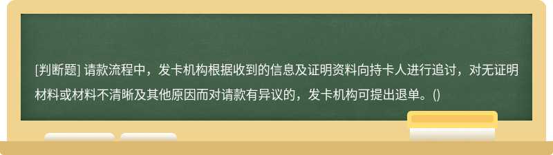 请款流程中，发卡机构根据收到的信息及证明资料向持卡人进行追讨，对无证明材料或材料不清晰及其他原因而对请款有异议的，发卡机构可提出退单。()