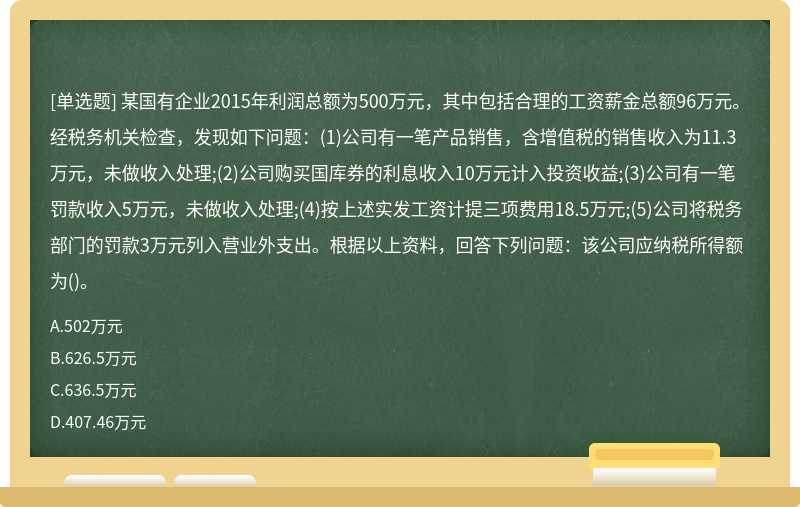 某国有企业2015年利润总额为500万元，其中包括合理的工资薪金总额96万元。经税务机关检查，发现如下问题：(1)公司有一笔产品销售，含增值税的销售收入为11.3万元，未做收入处理;(2)公司购买国库券的利息收入10万元计入投资收益;(3)公司有一笔罚款收入5万元，未做收入处理;(4)按上述实发工资计提三项费用18.5万元;(5)公司将税务部门的罚款3万元列入营业外支出。根据以上资料，回答下列问题：该公司应纳税所得额为()。