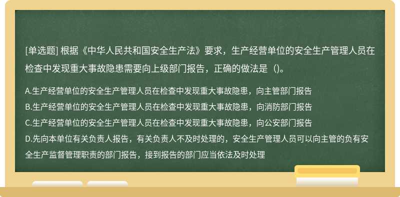 根据《中华人民共和国安全生产法》要求，生产经营单位的安全生产管理人员在检查中发现重大事故隐患需要向上级部门报告，正确的做法是()。