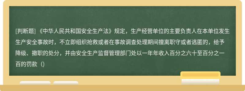 《中华人民共和国安全生产法》规定，生产经营单位的主要负责人在本单位发生生产安全事故时，不立即组织抢救或者在事故调查处理期间擅离职守或者逃匿的，给予降级、撤职的处分，并由安全生产监督管理部门处以一年年收入百分之六十至百分之一百的罚款（)