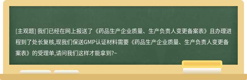 我们已经在网上报送了《药品生产企业质量、生产负责人变更备案表》且办理进程到了处长复核,现我们保送GMP认证材料需要《药品生产企业质量、生产负责人变更备案表》的受理单,请问我们这样才能拿到?~