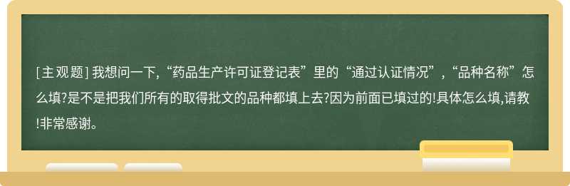 我想问一下,“药品生产许可证登记表”里的“通过认证情况”,“品种名称”怎么填?是不是把我们所有的取得批文的品种都填上去?因为前面已填过的!具体怎么填,请教!非常感谢。