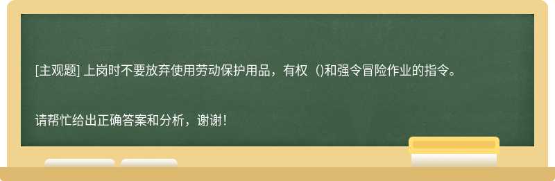 上岗时不要放弃使用劳动保护用品，有权（)和强令冒险作业的指令。