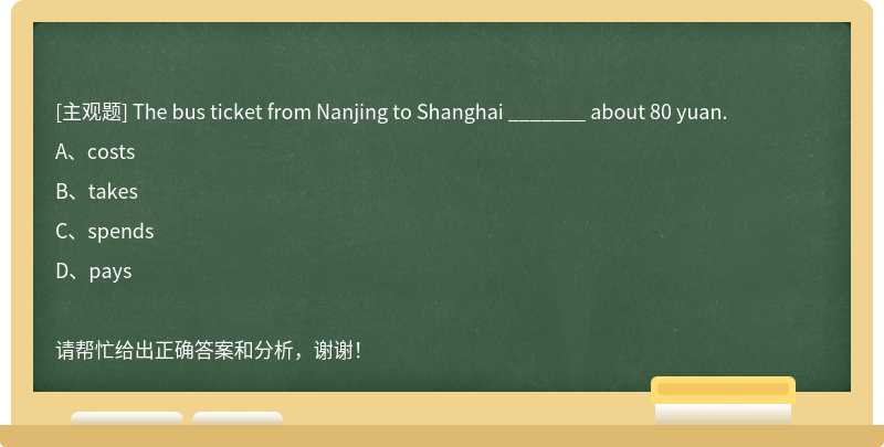 The bus ticket from Nanjing to Shanghai _______ about 80 yuan.