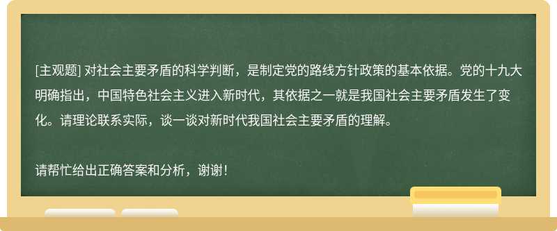 對(duì)社會(huì)主要矛盾的科學(xué)判斷，是制定黨的路線方針政策的基本依據(jù)。黨的十九大明確指出，中國特色社會(huì)主義進(jìn)入新時(shí)代，其依據(jù)之一就是我國社會(huì)主要矛盾發(fā)生了變化。請(qǐng)理論聯(lián)系實(shí)際，談一談對(duì)新時(shí)代我國社會(huì)主要矛盾的理解。