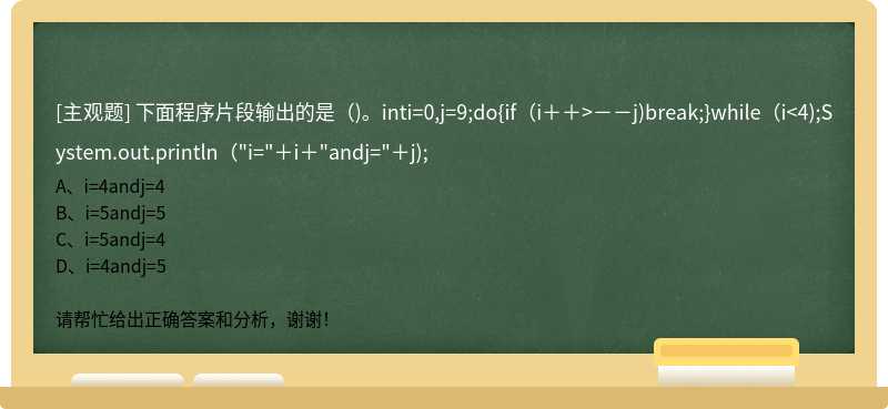 下面程序片段输出的是（)。inti=0,j=9;do{if（i＋＋>－－j)break;}while（i<4);System.out.println（