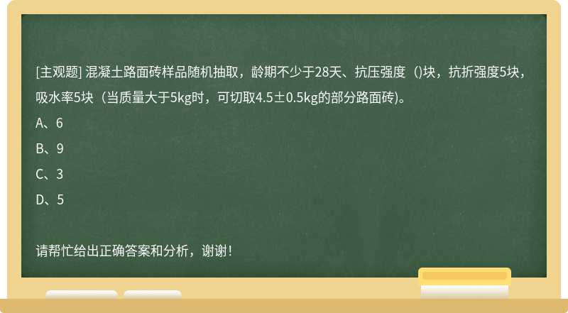 混凝土路面砖样品随机抽取，龄期不少于28天、抗压强度（)块，抗折强度5块，吸水率5块（当质量大于5kg时，可切取4.5±0.5kg的部分路面砖)。