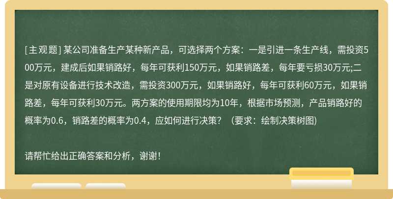 某公司准备生产某种新产品，可选择两个方案：一是引进一条生产线，需投资500万元，建成后如果销路好，每年可获利150万元，如果销路差，每年要亏损30万元;二是对原有设备进行技术改造，需投资300万元，如果销路好，每年可获利60万元，如果销路差，每年可获利30万元。两方案的使用期限均为10年，根据市场预测，产品销路好的概率为0.6，销路差的概率为0.4，应如何进行决策？（要求：绘制决策树图)