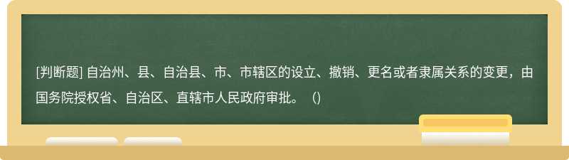 自治州、县、自治县、市、市辖区的设立、撤销、更名或者隶属关系的变更，由国务院授权省、自治区、直辖市人民政府审批。（)