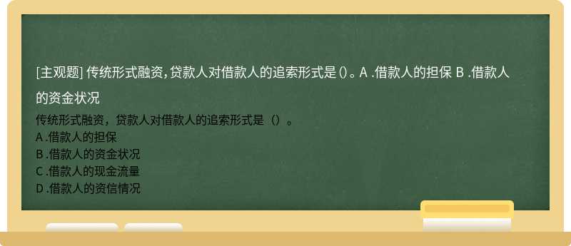 传统形式融资，贷款人对借款人的追索形式是（）。 A .借款人的担保 B .借款人的资金状况