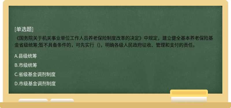 《国务院关于机关事业单位工作人员养老保险制度改革的决定》中规定，建立健全基本养老保险基金省级统筹;暂不具备条件的，可先实行（)，明确各级人民政府征收、管理和支付的责任。