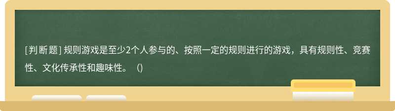 规则游戏是至少2个人参与的、按照一定的规则进行的游戏，具有规则性、竞赛性、文化传承性和趣味性。（)