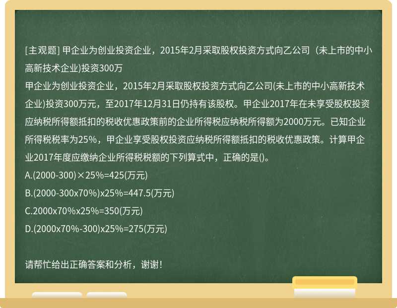 甲企业为创业投资企业，2015年2月采取股权投资方式向乙公司（未上市的中小高新技术企业)投资300万