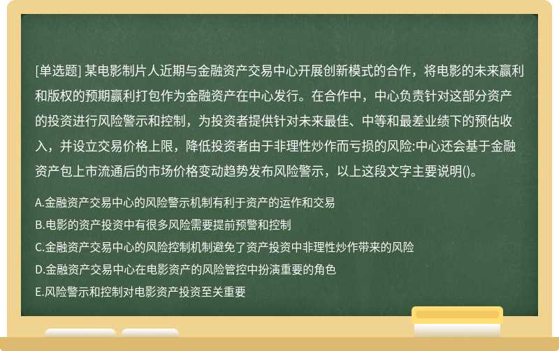 某电影制片人近期与金融资产交易中心开展创新模式的合作，将电影的未来赢利和版权的预期赢利打包作为金融资产在中心发行。在合作中，中心负责针对这部分资产的投资进行风险警示和控制，为投资者提供针对未来最佳、中等和最差业绩下的预估收入，并设立交易价格上限，降低投资者由于非理性炒作而亏损的风险:中心还会基于金融资产包上市流通后的市场价格变动趋势发布风险警示，以上这段文字主要说明()。