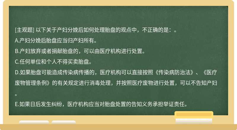 以下关于产妇分娩后如何处理胎盘的观点中，不正确的是：。A.产妇分娩后胎盘应当归产妇所有。B.产妇