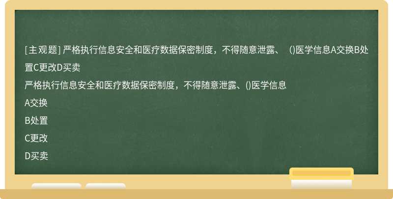 严格执行信息安全和医疗数据保密制度，不得随意泄露、（)医学信息A交换B处置C更改D买卖