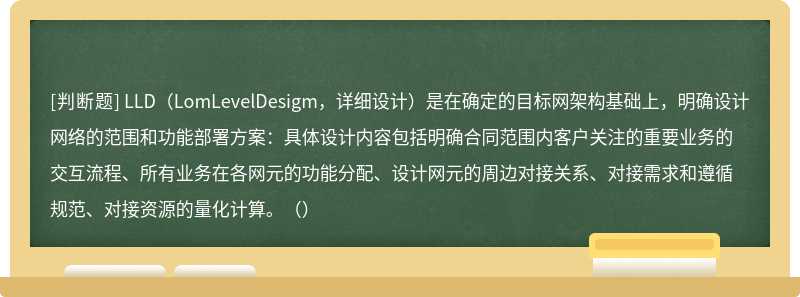 LLD（LomLevelDesigm，详细设计）是在确定的目标网架构基础上，明确设计网络的范围和功能部署方案：具体设计内容包括明确合同范围内客户关注的重要业务的交互流程、所有业务在各网元的功能分配、设计网元的周边对接关系、对接需求和遵循规范、对接资源的量化计算。（）