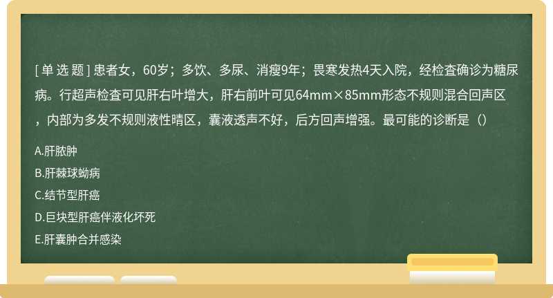 患者女，60岁；多饮、多尿、消瘦9年；畏寒发热4天入院，经检査确诊为糖尿病。行超声检査可见肝右叶增大，肝右前叶可见64mm×85mm形态不规则混合回声区，内部为多发不规则液性晴区，囊液透声不好，后方回声增强。最可能的诊断是（）