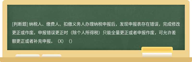 纳税人、缴费人、扣缴义务人办理纳税申报后，发现申报表存在错误，完成修改更正或作废。申报错误更正时（除个人所得税）只能全量更正或者申报作废，可允许差额更正或者补充申报。（X）（）