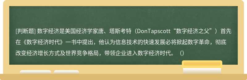 数字经济是美国经济学家唐、塔斯考特（DonTapscott“数字经济之父”）首先在《数字经济时代》一书中提出，他认为信息技术的快速发展必将掀起数字革命，彻底改变经济增长方式及世界竞争格局，带领企业进入数字经济时代。（）