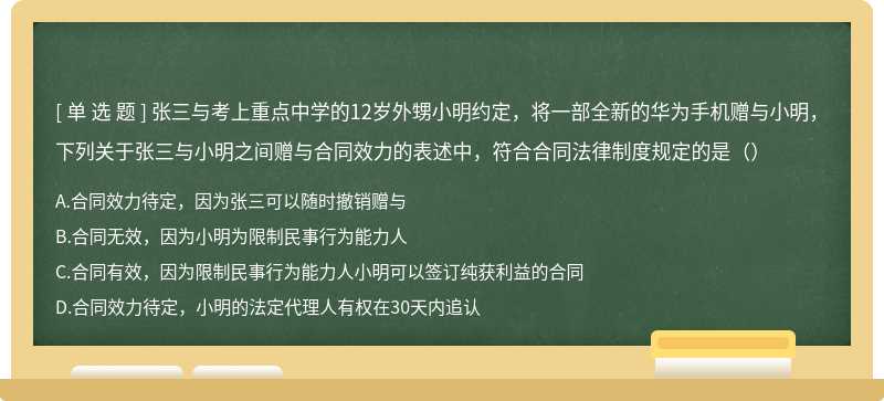 张三与考上重点中学的12岁外甥小明约定，将一部全新的华为手机赠与小明，下列关于张三与小明之间赠与合同效力的表述中，符合合同法律制度规定的是（）