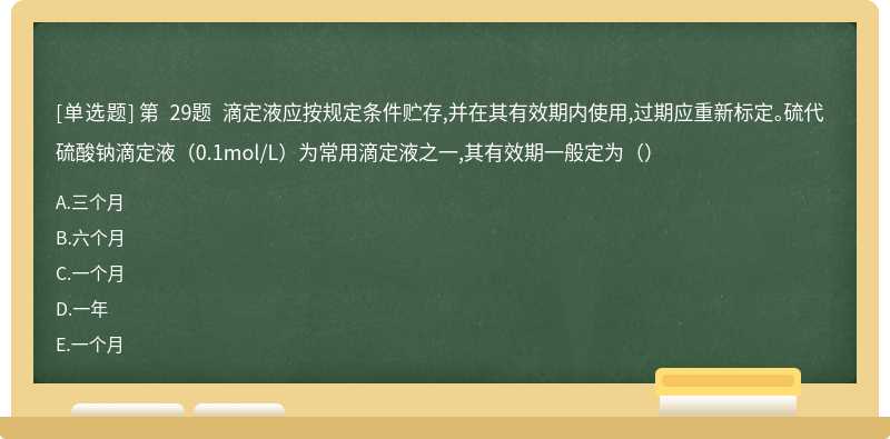 第 29题 滴定液应按规定条件贮存,并在其有效期内使用,过期应重新标定。硫代硫酸钠滴定液（0.1mol/L）为常用滴定液之一,其有效期一般定为（）