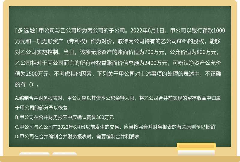 甲公司与乙公司均为丙公司的子公司。2022年6月1日，甲公司以银行存款1000万元和一项无形资产（专利权）作为对价，取得丙公司持有的乙公司60%的股权，能够对乙公司实施控制。当日，该项无形资产的账面价值为700万元，公允价值为800万元；乙公司相对于丙公司而言的所有者权益账面价值总额为2400万元，可辨认净资产公允价值为2500万元。不考虑其他因素，下列关于甲公司对上述事项的处理的表述中，不正确的有（）。