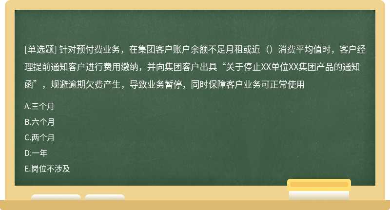 针对预付费业务，在集团客户账户余额不足月租或近（）消费平均值时，客户经理提前通知客户进行费用缴纳，并向集团客户出具“关于停止XX单位XX集团产品的通知函”，规避逾期欠费产生，导致业务暂停，同时保障客户业务可正常使用