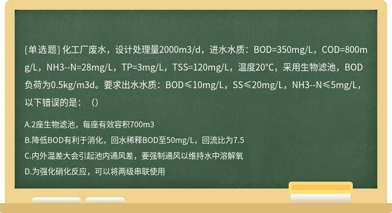 化工厂废水，设计处理量2000m3/d，进水水质：BOD=350mg/L，COD=800mg/L，NH3--N=28mg/L，TP=3mg/L，TSS=120mg/L，温度20℃，采用生物滤池，BOD负荷为0.5kg/m3d。要求出水水质：BOD≤10mg/L，SS≤20mg/L，NH3--N≤5mg/L，以下错误的是：（）