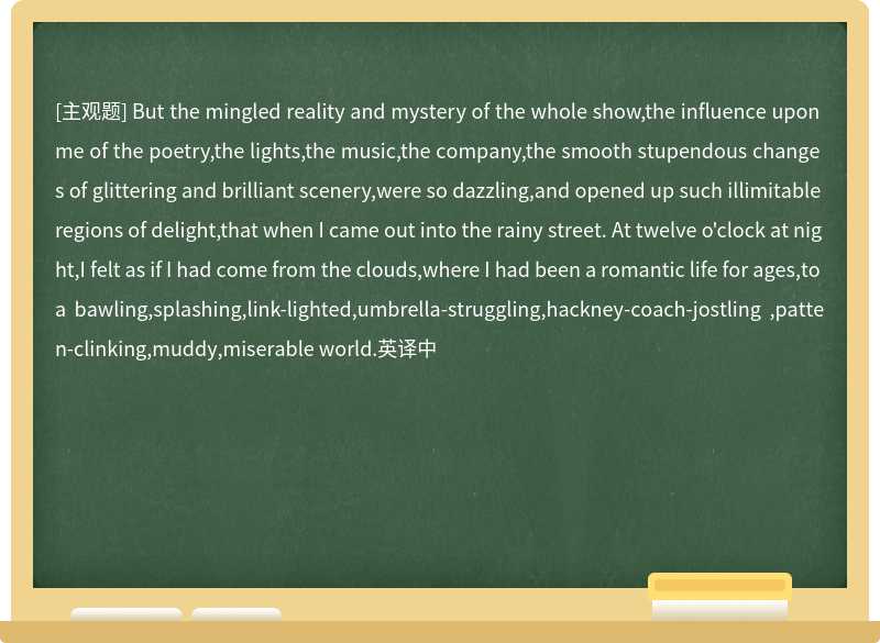 But the mingled reality and mystery of the whole show,the influence upon me of the poetry,the lights,the music,the company,the smooth stupendous changes of glittering and brilliant scenery,were so dazzling,and opened up such illimitable regions of delight,that when I came out into the rainy street. At twelve o'clock at night,I felt as if I had come from the clouds,where I had been a romantic life for ages,to a bawling,splashing,link-lighted,umbrella-struggling,hackney-coach-jostling ,patten-clinking,muddy,miserable world.英译中